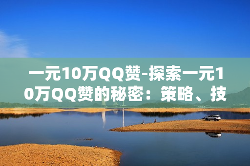 一元10万QQ赞-探索一元10万QQ赞的秘密：策略、技巧与营销启示