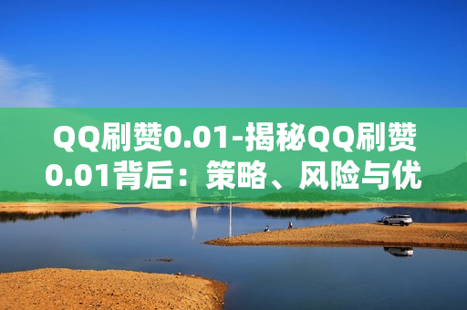 QQ刷赞0.01-揭秘QQ刷赞0.01背后：策略、风险与优化路径