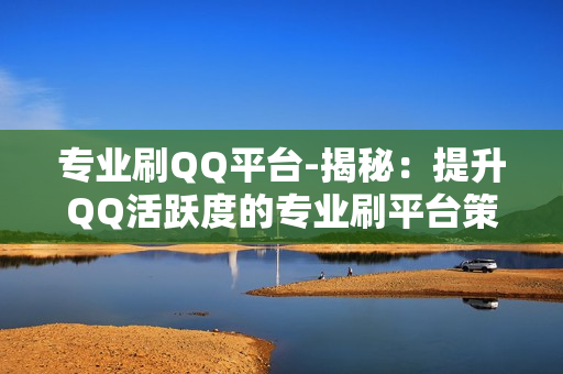 专业刷QQ平台-揭秘：提升QQ活跃度的专业刷平台策略与技巧