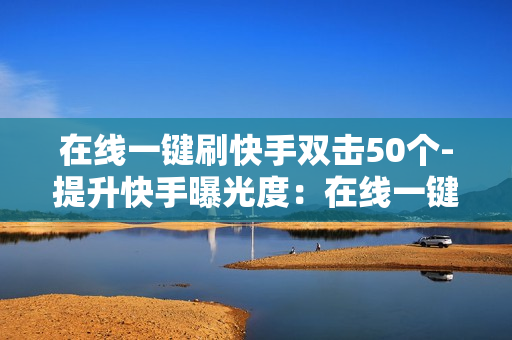 在线一键刷快手双击50个-提升快手曝光度：在线一键50次双击助力快速涨粉策略