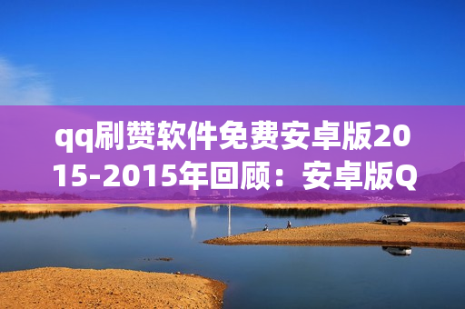 qq刷赞软件免费安卓版2015-2015年回顾：安卓版QQ刷赞神器：历史、功效与安全策略探究