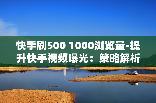 快手刷500 1000浏览量-提升快手视频曝光：策略解析与500/1000浏览量实战指南