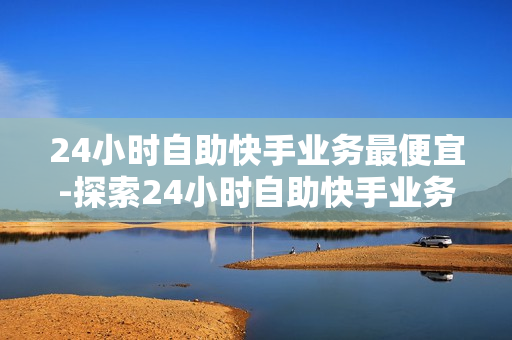 24小时自助快手业务最便宜-探索24小时自助快手业务：最低成本高效运营策略