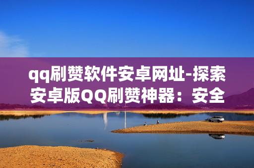 qq刷赞软件安卓网址-探索安卓版QQ刷赞神器：安全、高效与注意事项全解析