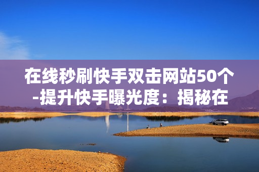 在线秒刷快手双击网站50个-提升快手曝光度：揭秘在线秒刷50个双击的秘密策略