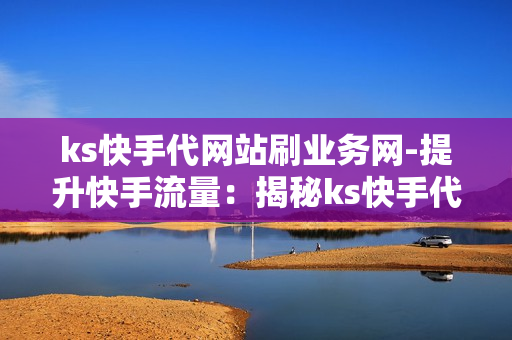 ks快手代网站刷业务网-提升快手流量：揭秘ks快手代刷业务网站的优势与策略