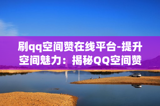 刷qq空间赞在线平台-提升空间魅力：揭秘QQ空间赞量增长的在线策略