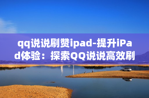 qq说说刷赞ipad-提升iPad体验：探索QQ说说高效刷赞策略与技巧