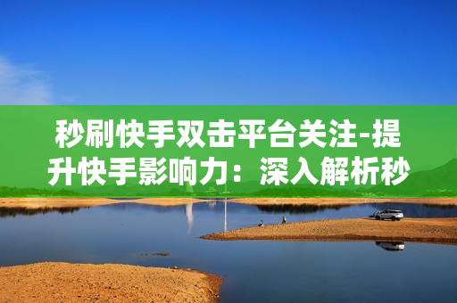 秒刷快手双击平台关注-提升快手影响力：深入解析秒刷快手双击平台的关注策略