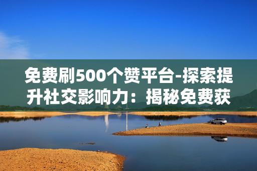 免费刷500个赞平台-探索提升社交影响力：揭秘免费获取500点赞的实用平台与策略