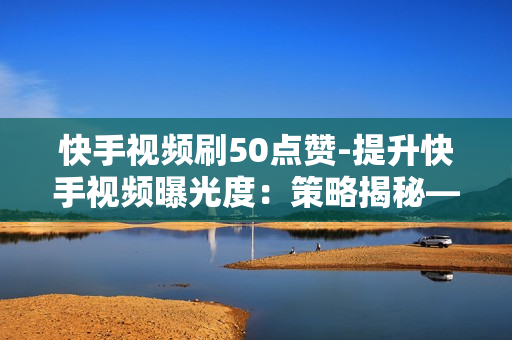 快手视频刷50点赞-提升快手视频曝光度：策略揭秘——50点赞助推计划