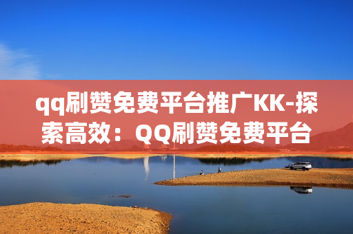 qq刷赞免费平台推广KK-探索高效：QQ刷赞免费平台推广策略揭秘——以KK为例