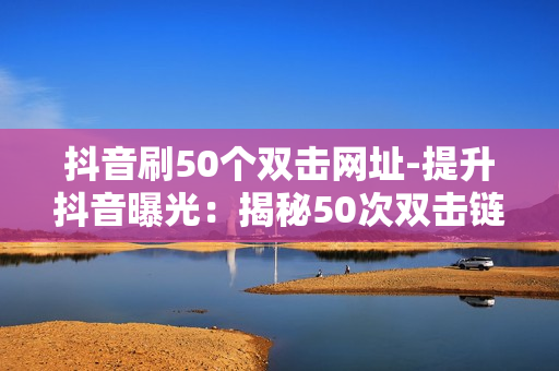 抖音刷50个双击网址-提升抖音曝光：揭秘50次双击链接的秘密策略与优化