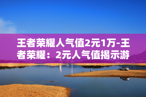 王者荣耀人气值2元1万-王者荣耀：2元人气值揭示游戏经济的秘密与价值深度解析