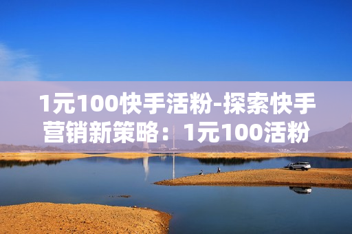 1元100快手活粉-探索快手营销新策略：1元100活粉背后的秘诀与价值