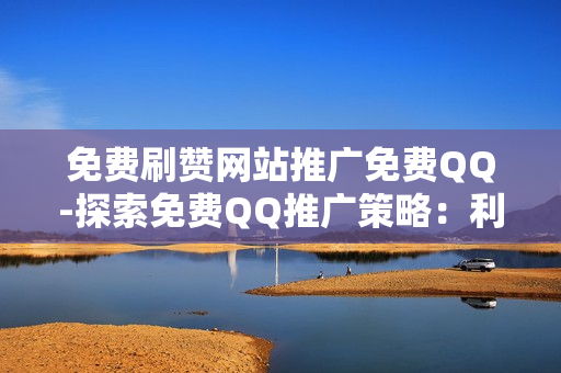 免费刷赞网站推广免费QQ-探索免费QQ推广策略：利用免费刷赞网站提升社交影响力