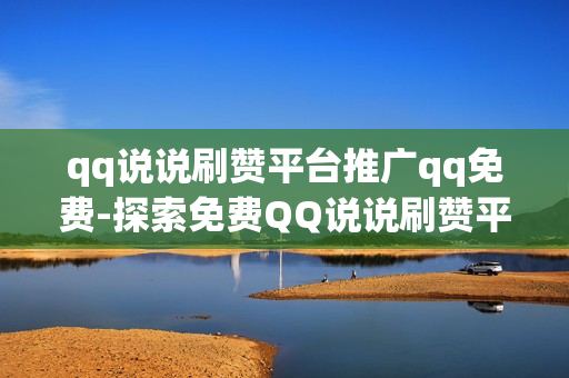 qq说说刷赞平台推广qq免费-探索免费QQ说说刷赞平台：提升社交影响力的秘密武器