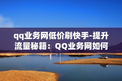 qq业务网低价刷快手-提升流量秘籍：QQ业务网如何低价高效刷快手粉丝与点赞