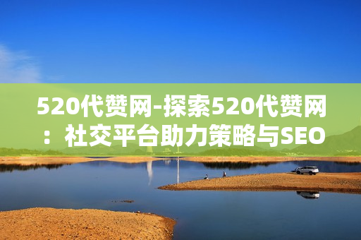 520代赞网-探索520代赞网：社交平台助力策略与SEO优化实践