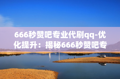 666秒赞吧专业代刷qq-优化提升：揭秘666秒赞吧专业QQ代刷服务的策略与优势