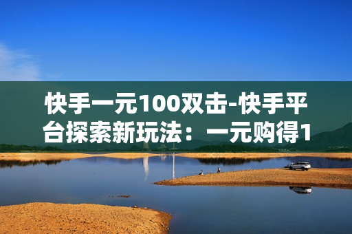 快手一元100双击-快手平台探索新玩法：一元购得100双击的营销策略分析\n\n一、引言