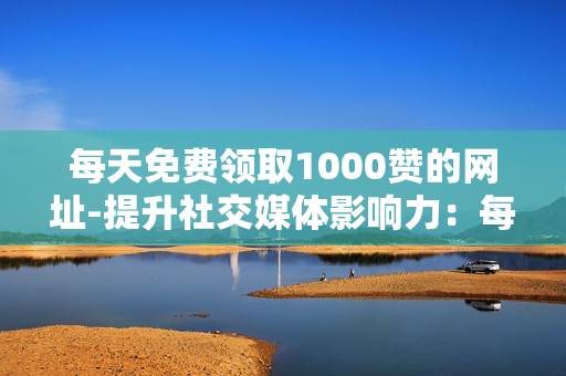 每天免费领取1000赞的网址-提升社交媒体影响力：每日揭秘1000赞免费获取秘籍