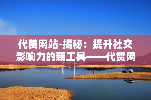 代赞网站-揭秘：提升社交影响力的新工具——代赞网站的深度解析与优化策略