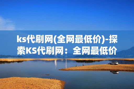 ks代刷网(全网最低价)-探索KS代刷网：全网最低价的秘密与优势分析