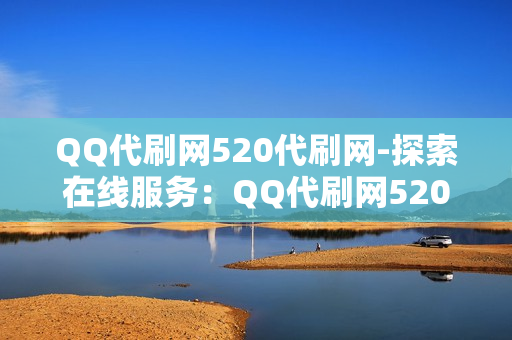 QQ代刷网520代刷网-探索在线服务：QQ代刷网520代刷网的专业分析与安全考量