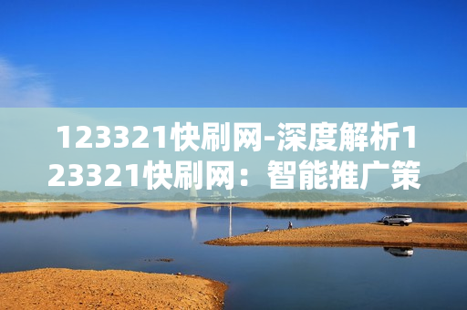 123321快刷网-深度解析123321快刷网：智能推广策略与实战指南