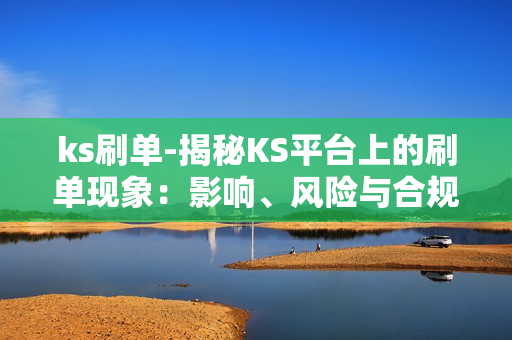 ks刷单-揭秘KS平台上的刷单现象：影响、风险与合规策略