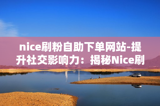 nice刷粉自助下单网站-提升社交影响力：揭秘Nice刷粉自助下单网站的全方位解析