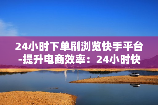 24小时下单刷浏览快手平台-提升电商效率：24小时快手订单与浏览策略揭秘