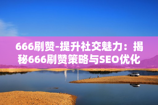 666刷赞-提升社交魅力：揭秘666刷赞策略与SEO优化秘诀