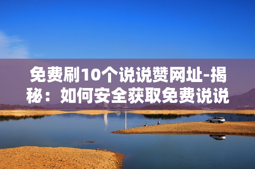 免费刷10个说说赞网址-揭秘：如何安全获取免费说说赞——十个实用网址大公开