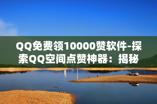 QQ免费领10000赞软件-探索QQ空间点赞神器：揭秘免费获取10000赞的策略与技巧