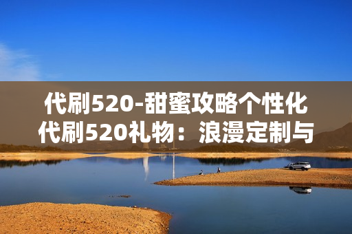 代刷520-甜蜜攻略个性化代刷520礼物：浪漫定制与SEO优化策略