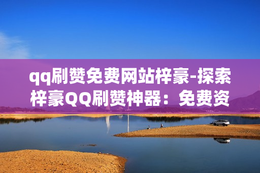 qq刷赞免费网站梓豪-探索梓豪QQ刷赞神器：免费资源与风险分析