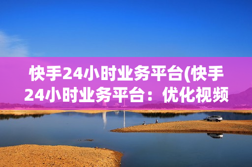 快手24小时业务平台(快手24小时业务平台：优化视频内容营销)