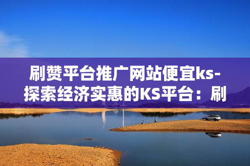 刷赞平台推广网站便宜ks-探索经济实惠的KS平台：刷赞服务性价比揭秘\n\n一、引言