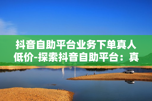 抖音自助平台业务下单真人低价-探索抖音自助平台：真人低价服务的全方位解析