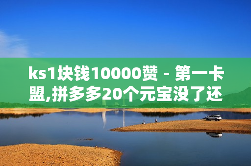 ks1块钱10000赞 - 第一卡盟,拼多多20个元宝没了还有啥 - 低价Ks一毛1000赞