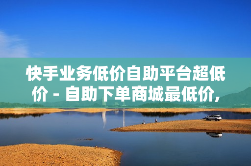 快手业务低价自助平台超低价 - 自助下单商城最低价,网课24小时自助下单网站 - 一点赞下单平台