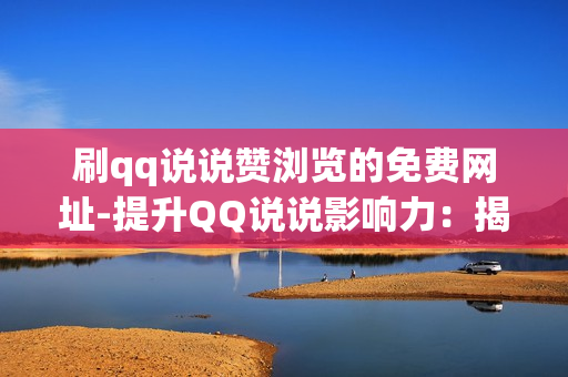 刷qq说说赞浏览的免费网址-提升QQ说说影响力：揭秘免费刷赞浏览网址的策略与技巧