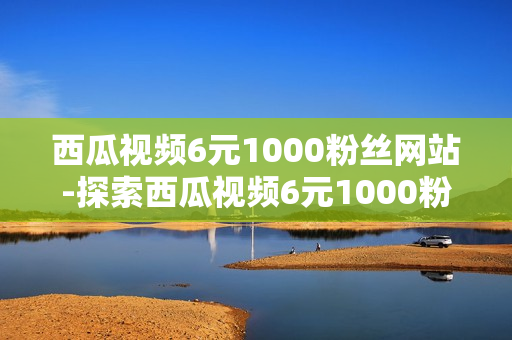 西瓜视频6元1000粉丝网站-探索西瓜视频6元1000粉丝增长策略：优化内容与运营指南