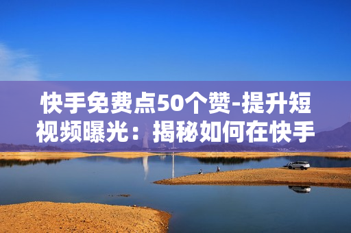 快手免费点50个赞-提升短视频曝光：揭秘如何在快手免费获取50个真实点赞策略