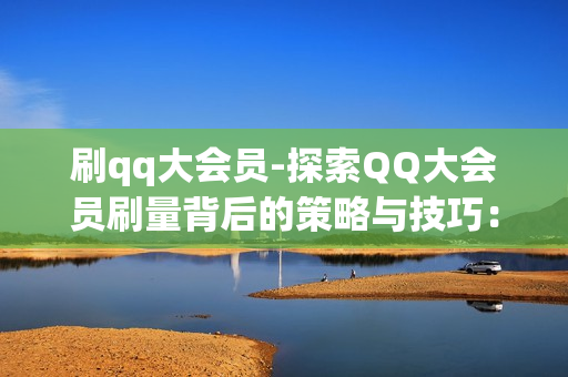 刷qq大会员-探索QQ大会员刷量背后的策略与技巧：全面解析提升会员权益的途径