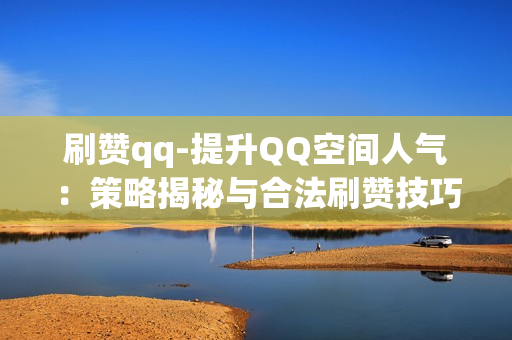 刷赞qq-提升QQ空间人气：策略揭秘与合法刷赞技巧