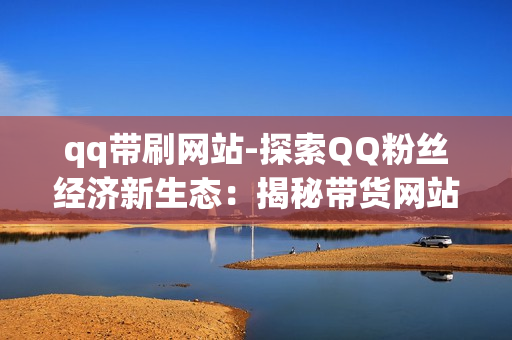 qq带刷网站-探索QQ粉丝经济新生态：揭秘带货网站背后的运营策略与影响