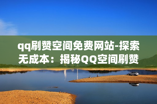 qq刷赞空间免费网站-探索无成本：揭秘QQ空间刷赞神器的实用攻略